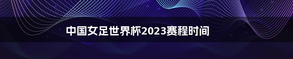 中国女足世界杯2023赛程时间