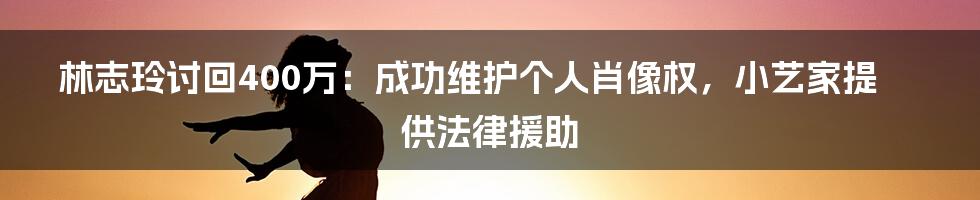 林志玲讨回400万：成功维护个人肖像权，小艺家提供法律援助