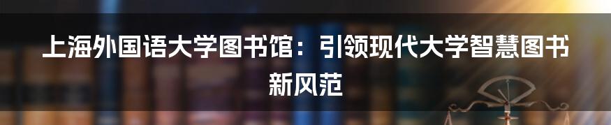 上海外国语大学图书馆：引领现代大学智慧图书新风范