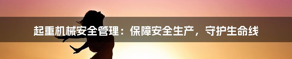 起重机械安全管理：保障安全生产，守护生命线