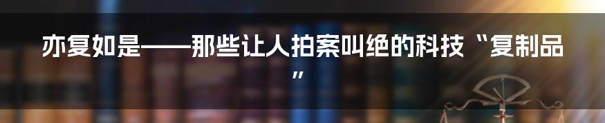 亦复如是——那些让人拍案叫绝的科技“复制品”