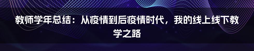 教师学年总结：从疫情到后疫情时代，我的线上线下教学之路