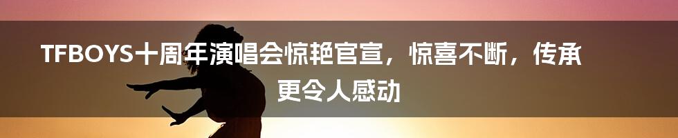 TFBOYS十周年演唱会惊艳官宣，惊喜不断，传承更令人感动