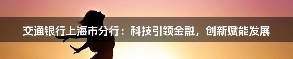 交通银行上海市分行：科技引领金融，创新赋能发展