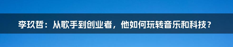 李玖哲：从歌手到创业者，他如何玩转音乐和科技？