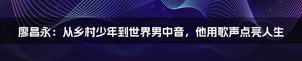 廖昌永：从乡村少年到世界男中音，他用歌声点亮人生