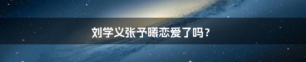 刘学义张予曦恋爱了吗？