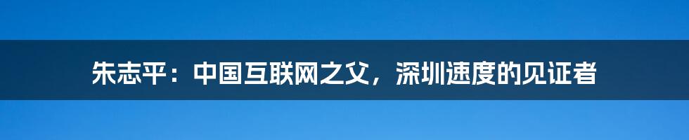 朱志平：中国互联网之父，深圳速度的见证者