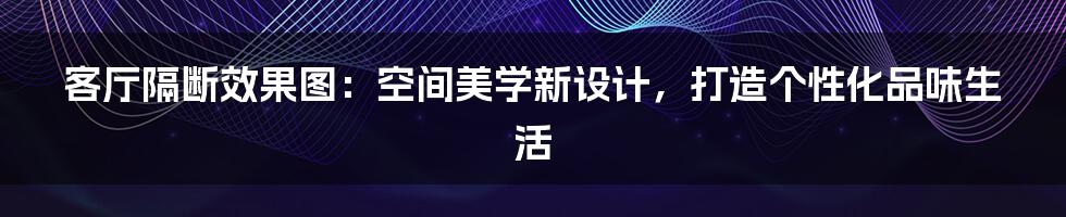 客厅隔断效果图：空间美学新设计，打造个性化品味生活