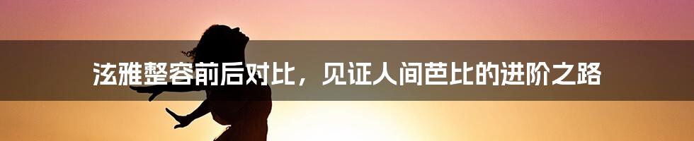 泫雅整容前后对比，见证人间芭比的进阶之路