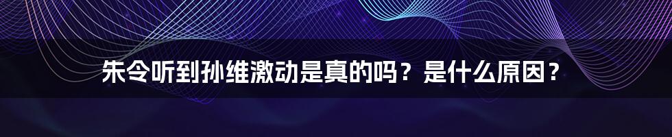 朱令听到孙维激动是真的吗？是什么原因？