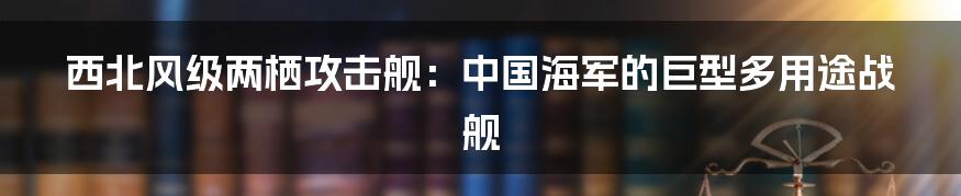 西北风级两栖攻击舰：中国海军的巨型多用途战舰