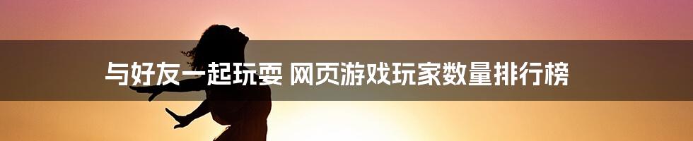 与好友一起玩耍 网页游戏玩家数量排行榜