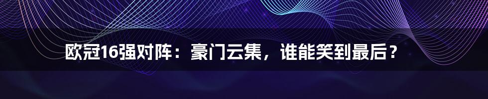 欧冠16强对阵：豪门云集，谁能笑到最后？