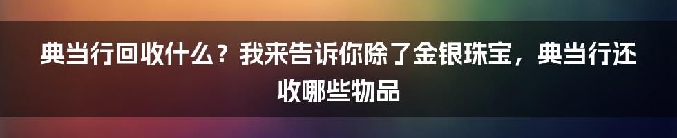 典当行回收什么？我来告诉你除了金银珠宝，典当行还收哪些物品