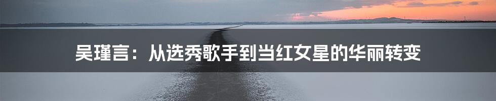 吴瑾言：从选秀歌手到当红女星的华丽转变