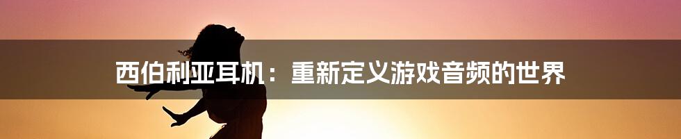 西伯利亚耳机：重新定义游戏音频的世界