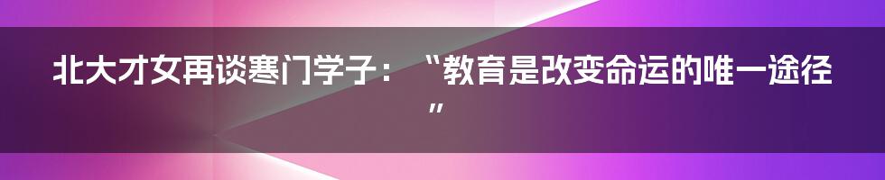 北大才女再谈寒门学子：“教育是改变命运的唯一途径”