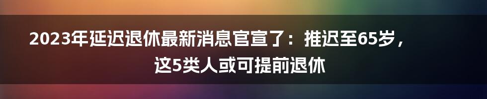 2023年延迟退休最新消息官宣了：推迟至65岁，这5类人或可提前退休