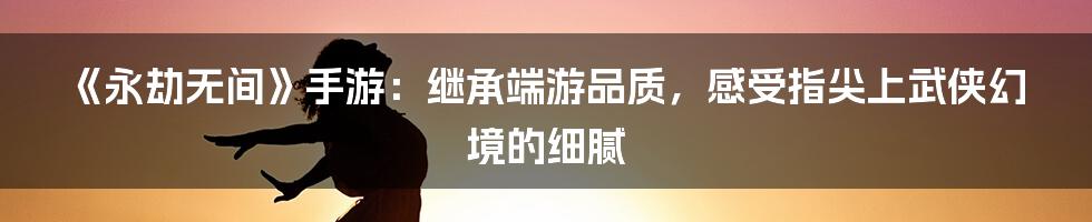 《永劫无间》手游：继承端游品质，感受指尖上武侠幻境的细腻