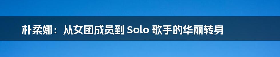 朴柔娜：从女团成员到 Solo 歌手的华丽转身