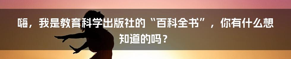 嗨，我是教育科学出版社的“百科全书”，你有什么想知道的吗？