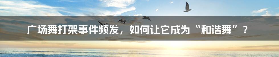 广场舞打架事件频发，如何让它成为“和谐舞”？