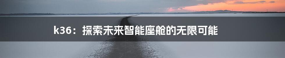 k36：探索未来智能座舱的无限可能