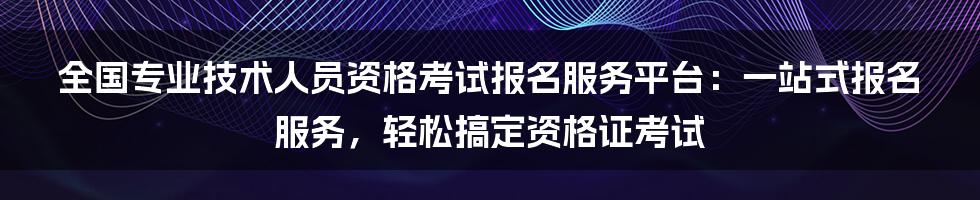 全国专业技术人员资格考试报名服务平台：一站式报名服务，轻松搞定资格证考试