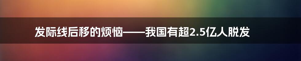 发际线后移的烦恼——我国有超2.5亿人脱发