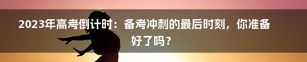 2023年高考倒计时：备考冲刺的最后时刻，你准备好了吗？