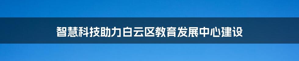 智慧科技助力白云区教育发展中心建设