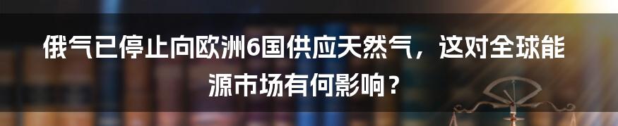 俄气已停止向欧洲6国供应天然气，这对全球能源市场有何影响？