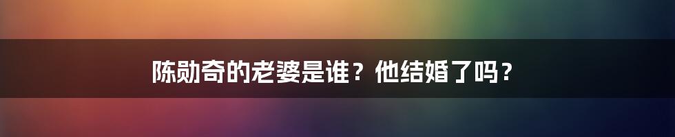 陈勋奇的老婆是谁？他结婚了吗？