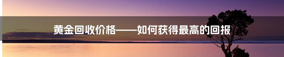 黄金回收价格——如何获得最高的回报