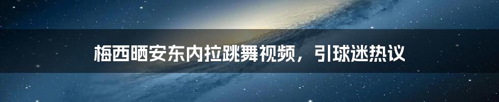 梅西晒安东内拉跳舞视频，引球迷热议