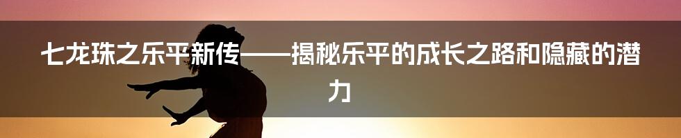 七龙珠之乐平新传——揭秘乐平的成长之路和隐藏的潜力