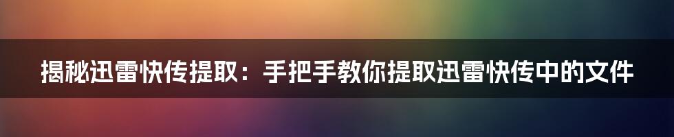 揭秘迅雷快传提取：手把手教你提取迅雷快传中的文件