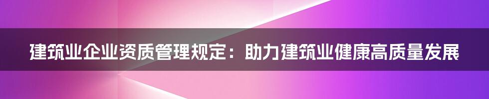 建筑业企业资质管理规定：助力建筑业健康高质量发展