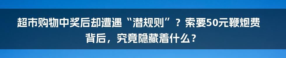 超市购物中奖后却遭遇“潜规则”？索要50元鞭炮费背后，究竟隐藏着什么？