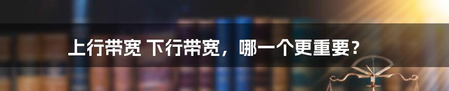 上行带宽 下行带宽，哪一个更重要？