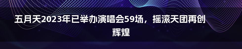 五月天2023年已举办演唱会59场，摇滚天团再创辉煌