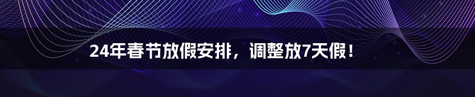 24年春节放假安排，调整放7天假！