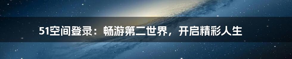 51空间登录：畅游第二世界，开启精彩人生