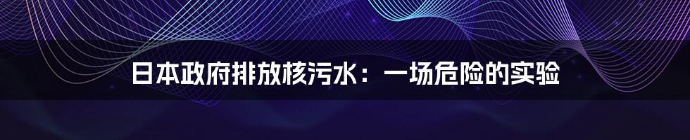 日本政府排放核污水：一场危险的实验