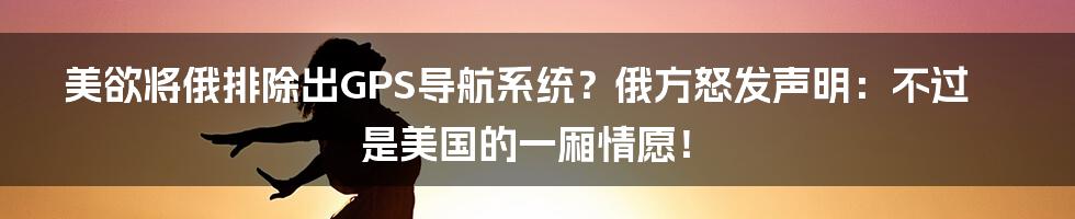 美欲将俄排除出GPS导航系统？俄方怒发声明：不过是美国的一厢情愿！