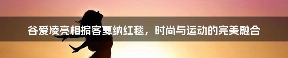 谷爱凌亮相掮客戛纳红毯，时尚与运动的完美融合