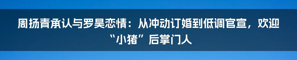 周扬青承认与罗昊恋情：从冲动订婚到低调官宣，欢迎“小猪”后掌门人