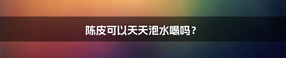 陈皮可以天天泡水喝吗？