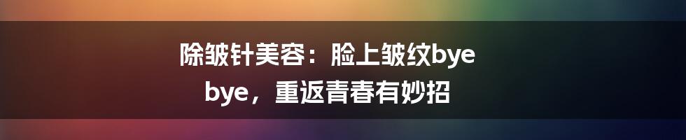 除皱针美容：脸上皱纹bye bye，重返青春有妙招